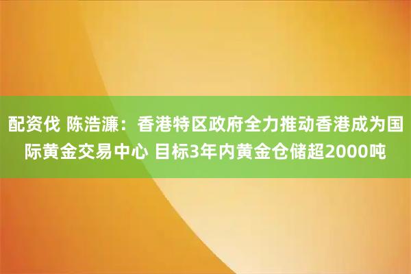 配资伐 陈浩濂：香港特区政府全力推动香港成为国际黄金交易中心 目标3年内黄金仓储超2000吨
