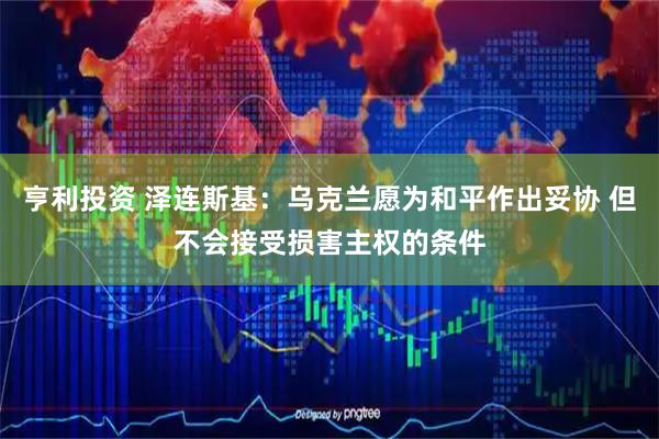 亨利投资 泽连斯基：乌克兰愿为和平作出妥协 但不会接受损害主权的条件