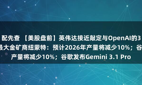 配先查 【美股盘前】英伟达接近敲定与OpenAI的300亿美元投资；全球最大金矿商纽蒙特：预计2026年产量将减少10%；谷歌发布Gemini 3.1 Pro