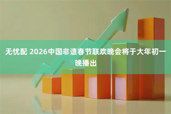 无忧配 2026中国非遗春节联欢晚会将于大年初一晚播出