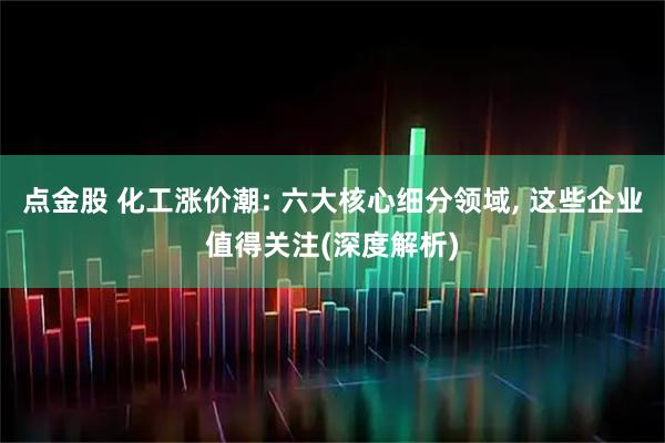 点金股 化工涨价潮: 六大核心细分领域, 这些企业值得关注(深度解析)