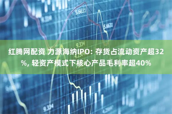 红腾网配资 力源海纳IPO: 存货占流动资产超32%, 轻资产模式下核心产品毛利率超40%