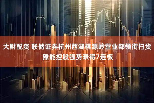 大财配资 联储证券杭州西湖桃源岭营业部领衔扫货 豫能控股强势录得7连板