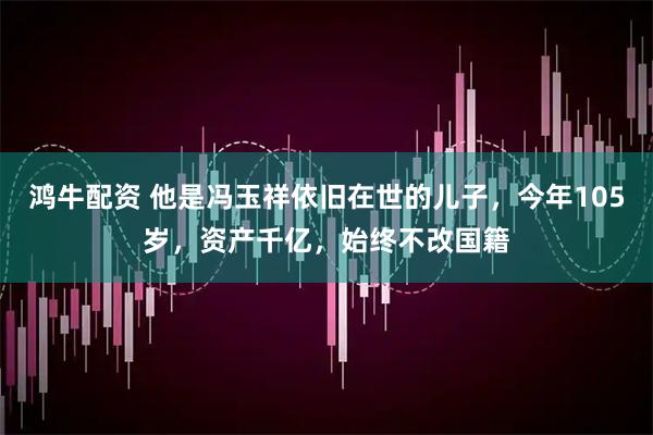 鸿牛配资 他是冯玉祥依旧在世的儿子，今年105岁，资产千亿，始终不改国籍