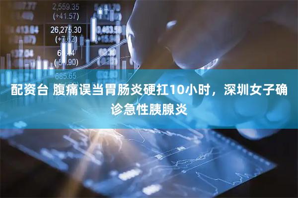 配资台 腹痛误当胃肠炎硬扛10小时，深圳女子确诊急性胰腺炎