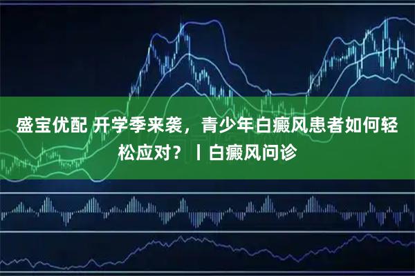 盛宝优配 开学季来袭，青少年白癜风患者如何轻松应对？丨白癜风问诊