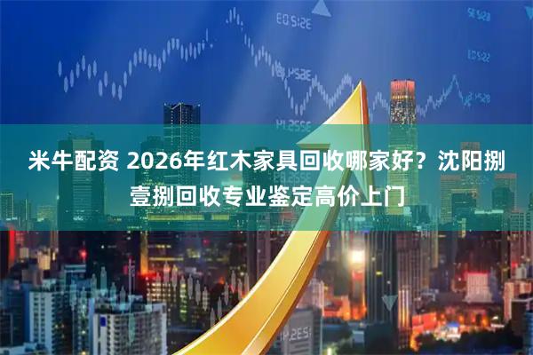 米牛配资 2026年红木家具回收哪家好？沈阳捌壹捌回收专业鉴定高价上门