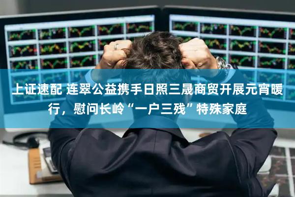 上证速配 连翠公益携手日照三晟商贸开展元宵暖行，慰问长岭“一户三残”特殊家庭