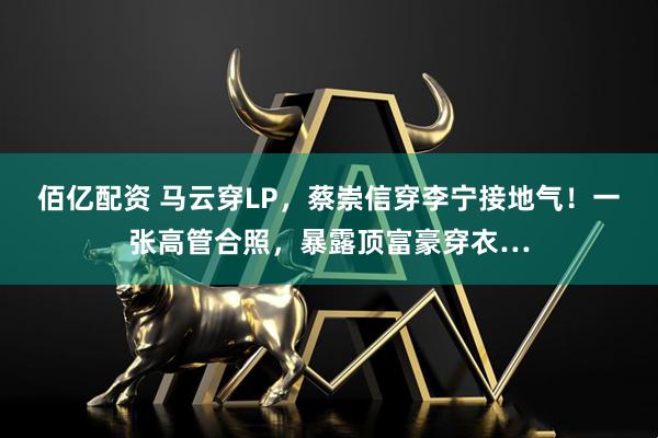 佰亿配资 马云穿LP，蔡崇信穿李宁接地气！一张高管合照，暴露顶富豪穿衣…
