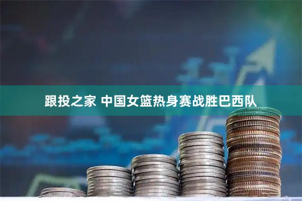 跟投之家 中国女篮热身赛战胜巴西队