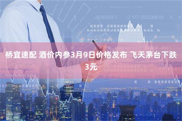 桥宜速配 酒价内参3月9日价格发布 飞天茅台下跌3元