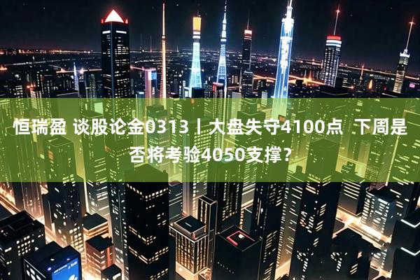 恒瑞盈 谈股论金0313丨大盘失守4100点  下周是否将考验4050支撑？