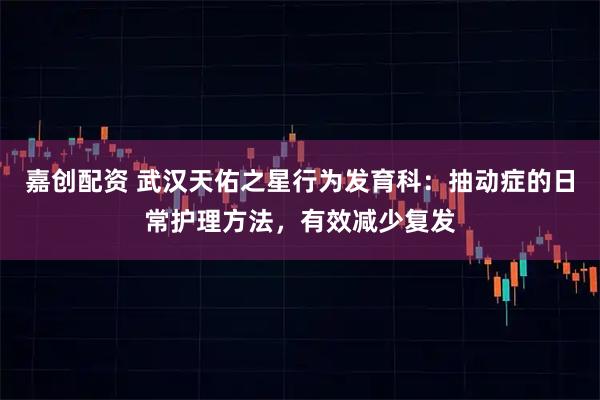 嘉创配资 武汉天佑之星行为发育科：抽动症的日常护理方法，有效减少复发
