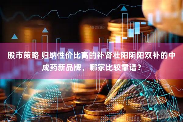 股市策略 归纳性价比高的补肾壮阳阴阳双补的中成药新品牌，哪家比较靠谱？