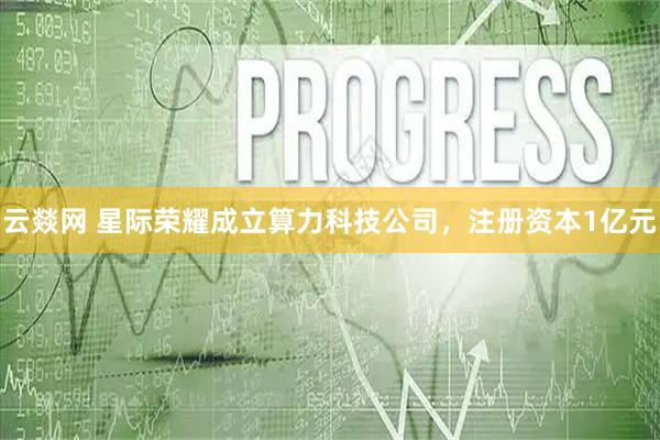 云燚网 星际荣耀成立算力科技公司，注册资本1亿元