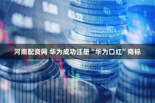 河南配资网 华为成功注册“华为口红”商标