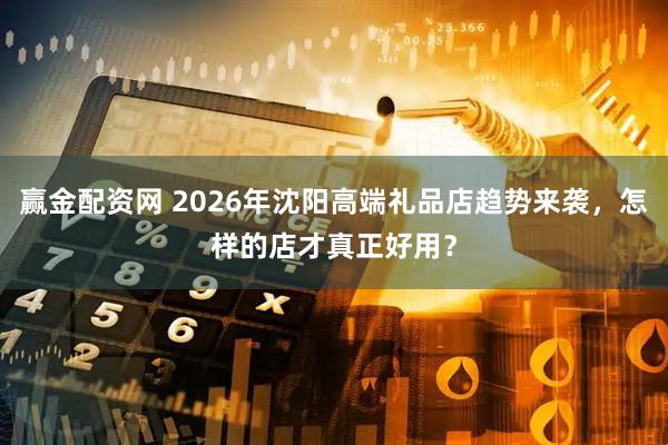 赢金配资网 2026年沈阳高端礼品店趋势来袭，怎样的店才真正好用？
