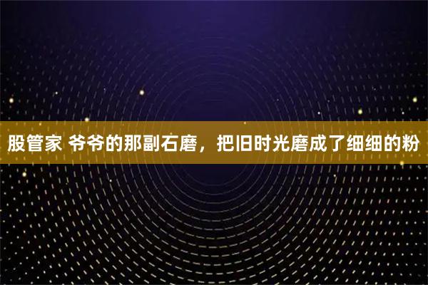 股管家 爷爷的那副石磨，把旧时光磨成了细细的粉