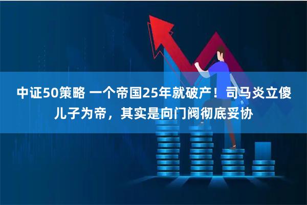中证50策略 一个帝国25年就破产！司马炎立傻儿子为帝，其实是向门阀彻底妥协
