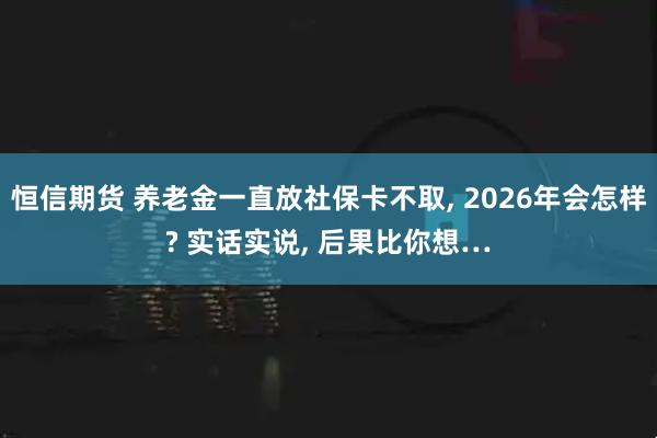 恒信期货 养老金一直放社保卡不取, 2026年会怎样? 实话实说, 后果比你想…