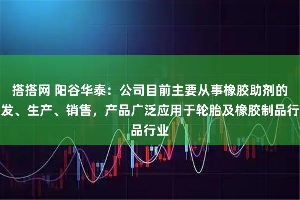 搭搭网 阳谷华泰：公司目前主要从事橡胶助剂的研发、生产、销售，产品广泛应用于轮胎及橡胶制品行业