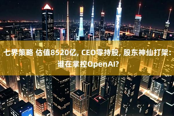 七界策略 估值8520亿, CEO零持股, 股东神仙打架: 谁在掌控OpenAI?