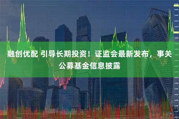 融创优配 引导长期投资！证监会最新发布，事关公募基金信息披露