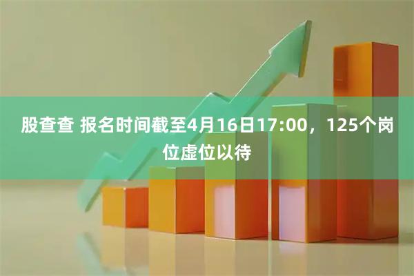 股查查 报名时间截至4月16日17:00，125个岗位虚位以待