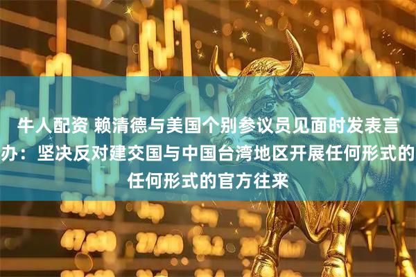 牛人配资 赖清德与美国个别参议员见面时发表言论，国台办：坚决反对建交国与中国台湾地区开展任何形式的官方往来