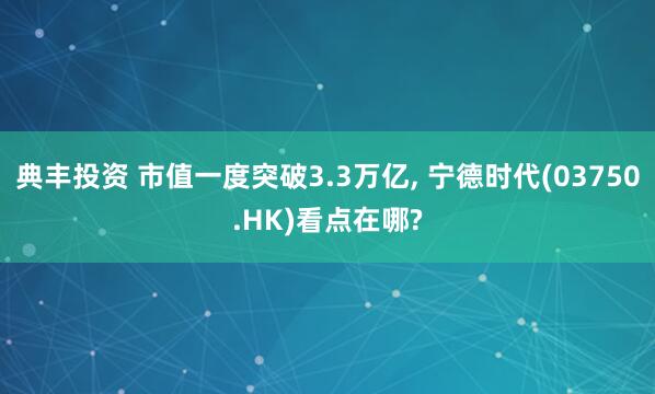 典丰投资 市值一度突破3.3万亿, 宁德时代(03750.HK)看点在哪?