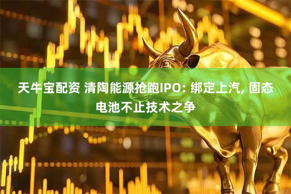 天牛宝配资 清陶能源抢跑IPO: 绑定上汽, 固态电池不止技术之争