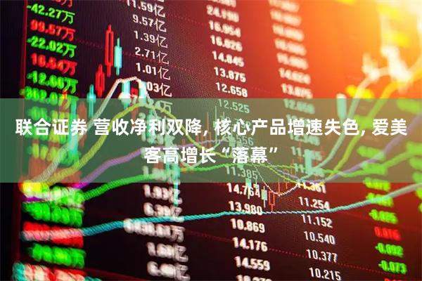 联合证券 营收净利双降, 核心产品增速失色, 爱美客高增长“落幕”