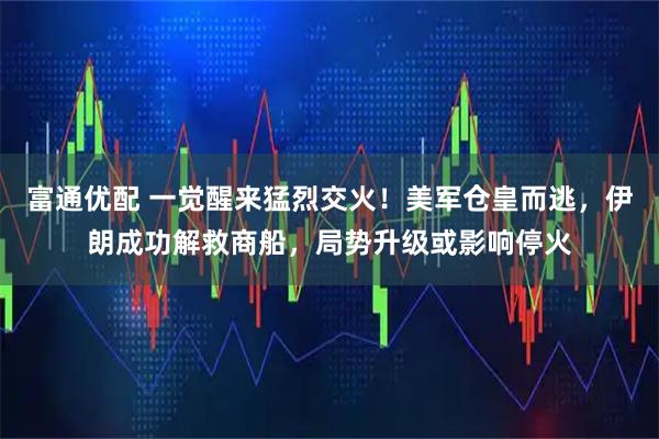 富通优配 一觉醒来猛烈交火！美军仓皇而逃，伊朗成功解救商船，局势升级或影响停火