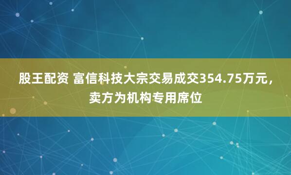 股王配资 富信科技大宗交易成交354.75万元，卖方为机构专用席位