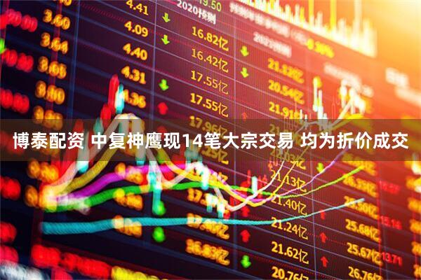博泰配资 中复神鹰现14笔大宗交易 均为折价成交