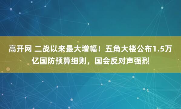 高开网 二战以来最大增幅！五角大楼公布1.5万亿国防预算细则，国会反对声强烈