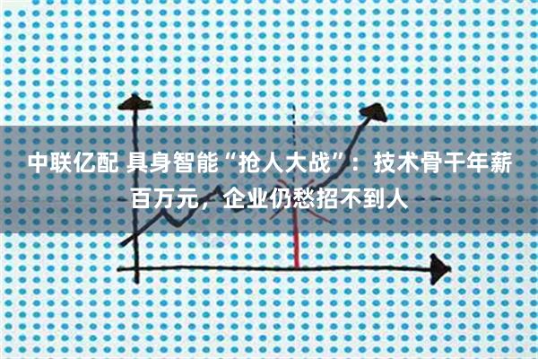 中联亿配 具身智能“抢人大战”：技术骨干年薪百万元，企业仍愁招不到人
