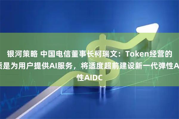 银河策略 中国电信董事长柯瑞文：Token经营的本质是为用户提供AI服务，将适度超前建设新一代弹性AIDC