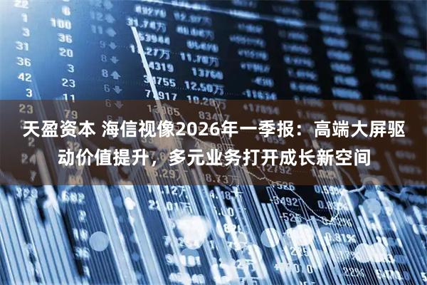 天盈资本 海信视像2026年一季报：高端大屏驱动价值提升，多元业务打开成长新空间