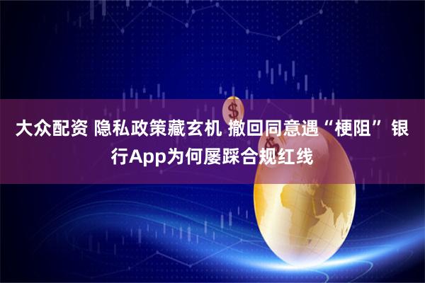 大众配资 隐私政策藏玄机 撤回同意遇“梗阻” 银行App为何屡踩合规红线