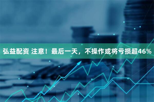 弘益配资 注意!最后一天,不操作或将亏损超46%