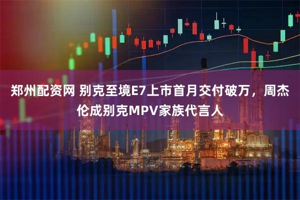 郑州配资网 别克至境E7上市首月交付破万，周杰伦成别克MPV家族代言人