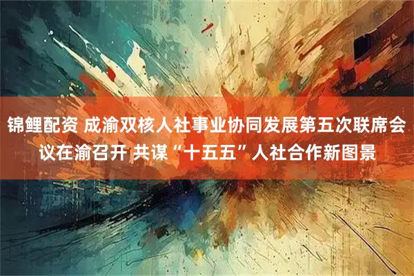 锦鲤配资 成渝双核人社事业协同发展第五次联席会议在渝召开 共谋“十五五”人社合作新图景