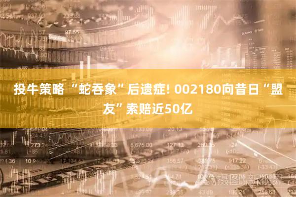 投牛策略 “蛇吞象”后遗症! 002180向昔日“盟友”索赔近50亿