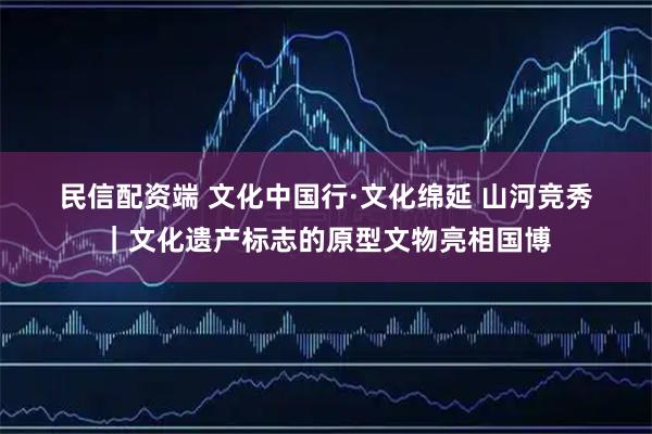 民信配资端 文化中国行·文化绵延 山河竞秀｜文化遗产标志的原型文物亮相国博