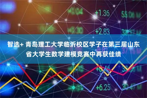 智选+ 青岛理工大学临沂校区学子在第三届山东省大学生数学建模竞赛中再获佳绩