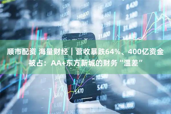 顺市配资 海量财经｜营收暴跌64%、400亿资金被占：AA+东方新城的财务“温差”