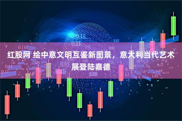 红股网 绘中意文明互鉴新图景，意大利当代艺术展登陆嘉德