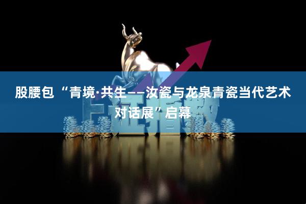股腰包 “青境·共生——汝瓷与龙泉青瓷当代艺术对话展”启幕
